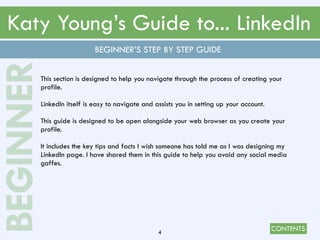 CONTENTS
Katy Young’s Guide to... LinkedIn
4
This section is designed to help you navigate through the process of creating your
profile.
LinkedIn itself is easy to navigate and assists you in setting up your account.
This guide is designed to be open alongside your web browser as you create your
profile.
It includes the key tips and facts I wish someone has told me as I was designing my
LinkedIn page. I have shared them in this guide to help you avoid any social media
gaffes.
BEGINNER’S STEP BY STEP GUIDE
BEGINNER
 