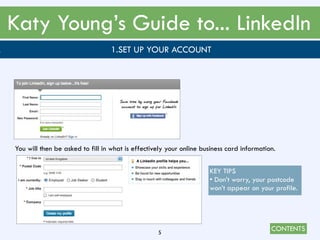 CONTENTS
Katy Young’s Guide to... LinkedIn
5
. 1.SET UP YOUR ACCOUNT
You will then be asked to fill in what is effectively your online business card information.
KEY TIPS
• Don’t worry, your postcode
won’t appear on your profile.
 