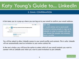 CONTENTS
Katy Young’s Guide to... LinkedIn
6
. 2. EMAIL CONFIRMATION
A link takes you to a pop-up where you can log on to your email to confirm your email address.
KEY TIPS
• I would advise not to send email
invitations asking people to sign up to
LinkedIn in order to connect with you.
Just choose the people who already
have a profile.
You will be asked to allow LinkedIn access to your email profile and contacts. This is safe. LinkedIn
will not automatically send an invitation to your entire contact list.
In the next window you will have the option to select which of your email contacts you want to
connect with on LinkedIn and which you want to send invitations to join LinkedIn.
 