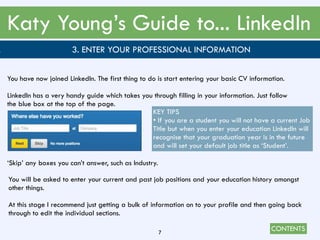 CONTENTS
Katy Young’s Guide to... LinkedIn
7
. 3. ENTER YOUR PROFESSIONAL INFORMATION
You have now joined LinkedIn. The first thing to do is start entering your basic CV information.
LinkedIn has a very handy guide which takes you through filling in your information. Just follow
the blue box at the top of the page.
‘Skip’ any boxes you can’t answer, such as Industry.
KEY TIPS
• If you are a student you will not have a current Job
Title but when you enter your education LinkedIn will
recognise that your graduation year is in the future
and will set your default job title as ‘Student’.
You will be asked to enter your current and past job positions and your education history amongst
other things.
At this stage I recommend just getting a bulk of information on to your profile and then going back
through to edit the individual sections.
 