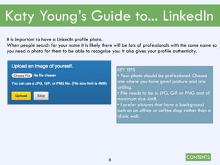 CONTENTS
Katy Young’s Guide to... LinkedIn
8
It is important to have a LinkedIn profile photo.
When people search for your name it is likely there will be lots of professionals with the same name so
you need a photo for them to be able to recognise you. It also gives your profile authenticity.
KEY TIPS
• Your photo should be professional. Choose
one where you have good posture and are
smiling.
• File needs to be in JPG, GiF or PNG and of
maximum size 4MB.
• I prefer pictures that have a background
such as an office or coffee shop rather than a
blank wall.
 