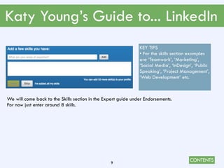 CONTENTS
Katy Young’s Guide to... LinkedIn
9
We will come back to the Skills section in the Expert guide under Endorsements.
For now just enter around 8 skills.
KEY TIPS
• For the skills section examples
are ‘Teamwork’, ‘Marketing’,
‘Social Media’, ‘InDesign’, ‘Public
Speaking’, ‘Project Management’,
‘Web Development’ etc.
 