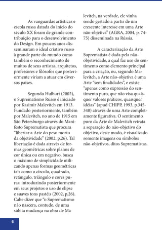 6
	 As vanguardas artísticas e
escola russa datada do início do
século XX foram de grande con-
tribuição para o desenvolvimento
do Design. Em poucos anos dis-
seminaram o ideal criativo russo
à grande parte do mundo como
também o reconhecimento de
muitos de seus artistas, arquitetos,
professores e filósofos que posteri-
ormente viriam a atuar em diver-
sos países.
	 Segundo Hulburt (2002),
o Suprematismo Russo é iniciado
por Kasimir Malevitch em 1913.
Fundado posteriormente, também
por Malevitch, no ano de 1915 em
São Petersburgo através do Mani-
festo Suprematista que procura
“libertar a Arte do peso morto
da objetividade” (2002, p.26). Tal
libertação é dada através de for-
mas geométricas sobre planos de
cor única ou em negativo, busca
o máximo de simplicidade utili-
zando apenas formas geométricas
tais como o círculo, quadrado,
retângulo, triângulo e cores pu-
ras; introduzindo posteriormente
em seus projetos o uso de elipse
e suaves tons pastéis (2002, p.26).
Cabe dizer que “o Suprematismo
não nascera, contudo, de uma
súbita mudança na obra de Ma-
levitch, na verdade, ele vinha
sendo gestado a partir de um
crescente interesse em uma Arte
não-objetiva” (AGRA, 2004, p. 74-
75) disseminada na Rússia.
	 A caracterização da Arte
Suprematista é dada pela não-
objetividade, a qual faz uso do sen-
timento como elemento principal
para a criação, ou, segundo Ma-
levitch, a Arte não-objetiva é uma
Arte “sem finalidades”, e existe
“apenas como expressão do sen-
timento puro, que não visa quais-
quer valores práticos, quaisquer
idéias” (apud CHIPP, 1993, p.345-
348) através de uma Arte complet-
amente figurativa. O sentimento
puro da Arte de Malevitch retrata
a separação do não-objetivo do
objetivo, deste modo, é visualizado
somente imagens ou símbolos
não-objetivos, ditos Suprematistas.
 