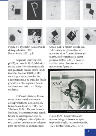 7
Figura 04: Lyssitzky, A história de
dois quadrados, 1922
Fonte: Zahar. 2001, p.81
	 Segundo Chilvers (2001,
p.512), no ano de 1916, Malevitch
realiza uma “série de pinturas de
um quadrado branco sobre fundo
também branco” (2001, p.512)
com o qual anuncia o fim do
Suprematismo. Seu trabalho foi de
grande relevância para o desen-
volvimento artístico e o Design
ocidental.
	 O Construtivismo Russo
surge quase simultaneamente
ao Suprematismo de Malevitch,
fundado em torno de 1913, por
Vladimir Tatlin . De acordo com
Hulburt, “os construtivistas acredi-
tavam no emprego racional de
material útil para criar objetos de
uso comum ou encontrar soluções
para problemas de comunicação”
(2002, p.26) e faziam uso da lata,
vidro, madeira, gesso além de
novas técnicas “como a fotomon-
tagem, os fotogramas e a super-
posição” (2002, p.27). É possivel
verificar estes diversos usos de
materias na figura 04.
Figura 05º O Construtor, auto-
retrato, colagem, fotomontagem,
impressão dupla, tinta refotografia,
1924. Fonte: Hollis, 2001, p. 45.
 