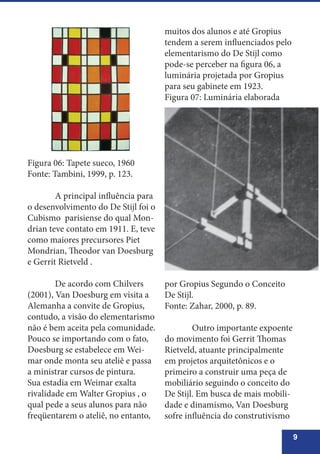 9
Figura 06: Tapete sueco, 1960
Fonte: Tambini, 1999, p. 123.
	 A principal influência para
o desenvolvimento do De Stijl foi o
Cubismo parisiense do qual Mon-
drian teve contato em 1911. E, teve
como maiores precursores Piet
Mondrian, Theodor van Doesburg
e Gerrit Rietveld .
	 De acordo com Chilvers
(2001), Van Doesburg em visita a
Alemanha a convite de Gropius,
contudo, a visão do elementarismo
não é bem aceita pela comunidade.
Pouco se importando com o fato,
Doesburg se estabelece em Wei-
mar onde monta seu ateliê e passa
a ministrar cursos de pintura.
Sua estadia em Weimar exalta
rivalidade em Walter Gropius , o
qual pede a seus alunos para não
freqüentarem o ateliê, no entanto,
muitos dos alunos e até Gropius
tendem a serem influenciados pelo
elementarismo do De Stijl como
pode-se perceber na figura 06, a
luminária projetada por Gropius
para seu gabinete em 1923.
Figura 07: Luminária elaborada
por Gropius Segundo o Conceito
De Stijl.
Fonte: Zahar, 2000, p. 89.
	 Outro importante expoente
do movimento foi Gerrit Thomas
Rietveld, atuante principalmente
em projetos arquitetônicos e o
primeiro a construir uma peça de
mobiliário seguindo o conceito do
De Stijl. Em busca de mais mobili-
dade e dinamismo, Van Doesburg
sofre influência do construtivismo
 