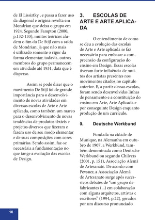 10
de El Lissiztky , e passa a fazer uso
da diagonal e origina revolta em
Mondrian que deixa o grupo em
1924. Segundo Fampton (2000,
p.132-133), muitos teóricos alu-
dem o fim do De Stijl com a saída
de Mondrian, já que não mais
é utilizado somente o rigor da
forma elementar, todavia, outros
membros do grupo permanecem
em atividade até 1931, data que é
disperso.
	 Assim se pode dizer que o
movimento De Stijl foi de grande
importância para o desenvolvi-
mento de novas atividades em
diversas escolas de Arte e Arte
aplicada, como também um marco
para o desenvolvimento de novas
tendências de produtos têxteis e
projetos diversos que fizeram e
fazem uso de seu modo elementar
e de suas composições com cores
primárias. Sendo assim, faz-se
necessária a fundamentação no
que tange a evolução das escolas
de Design.
3.	 ESCOLAS DE
ARTE E ARTE APLICA-
DA 	
	 O entendimento de como
se deu a evolução das escolas
de Arte e Arte aplicada se faz
necessário para embasar a com-
preensão da configuração do
ensino em Design. Essas escolas
tiveram forte influência de mui-
tos dos artistas presentes nos
movimentos citados no capítulo
anterior. E, a partir dessas escolas,
foram sendo desenvolvidas linhas
de pensamento e a constituição do
ensino em Arte, Arte Aplicada e
por conseguinte Design enquanto
produção de um currículo.
0.	 Deutsche Werkbund
	 Fundada na cidade de
Munique, na Alemanha em outu-
bro de 1907, a Werkbund, tam-
bém denominada como Deutsche
Werkbund ou segundo Chilvers
(2001, p. 151), Associação Alemã
de Artesanato. De acordo com
Pevsner, a Associação Alemã
de Artesanato surge após suces-
sivos debates de “um grupo de
fabricantes (...) em colaboração
com alguns arquitetos, artistas e
escritores” (1994, p.22), gerados
por um discurso pronunciado
 