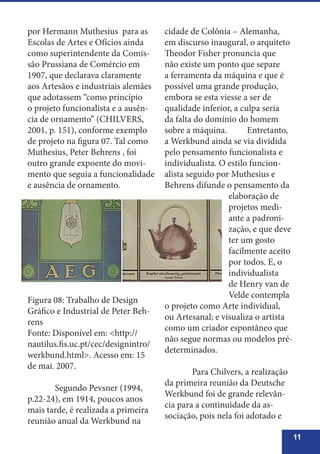 11
por Hermann Muthesius para as
Escolas de Artes e Ofícios ainda
como superintendente da Comis-
são Prussiana de Comércio em
1907, que declarava claramente
aos Artesãos e industriais alemães
que adotassem “como princípio
o projeto funcionalista e a ausên-
cia de ornamento” (CHILVERS,
2001, p. 151), conforme exemplo
de projeto na figura 07. Tal como
Muthesius, Peter Behrens , foi
outro grande expoente do movi-
mento que seguia a funcionalidade
e ausência de ornamento.
cidade de Colônia – Alemanha,
em discurso inaugural, o arquiteto
Theodor Fisher pronuncia que
não existe um ponto que separe
a ferramenta da máquina e que é
possível uma grande produção,
embora se esta viesse a ser de
qualidade inferior, a culpa seria
da falta do domínio do homem
sobre a máquina. 	 Entretanto,
a Werkbund ainda se via dividida
pelo pensamento funcionalista e
individualista. O estilo funcion-
alista seguido por Muthesius e
Behrens difunde o pensamento da
elaboração de
projetos medi-
ante a padroni-
zação, e que deve
ter um gosto
facilmente aceito
por todos. E, o
individualista
de Henry van de
Velde contempla
o projeto como Arte individual,
ou Artesanal; e visualiza o artista
como um criador espontâneo que
não segue normas ou modelos pré-
determinados.
	 Para Chilvers, a realização
da primeira reunião da Deutsche
Werkbund foi de grande relevân-
cia para a continuidade da as-
sociação, pois nela foi adotado e
Figura 08: Trabalho de Design
Gráfico e Industrial de Peter Beh-
rens
Fonte: Disponível em: <http://
nautilus.fis.uc.pt/cec/designintro/
werkbund.html>. Acesso em: 15
de mai. 2007.
	 Segundo Pevsner (1994,
p.22-24), em 1914, poucos anos
mais tarde, é realizada a primeira
reunião anual da Werkbund na
 