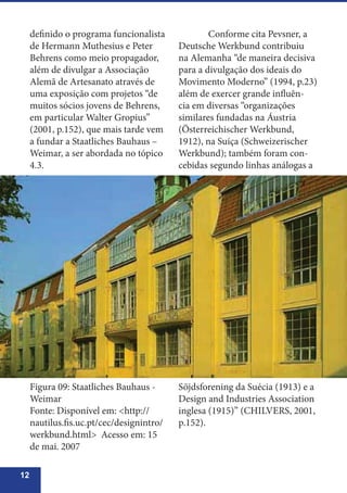12
definido o programa funcionalista
de Hermann Muthesius e Peter
Behrens como meio propagador,
além de divulgar a Associação
Alemã de Artesanato através de
uma exposição com projetos “de
muitos sócios jovens de Behrens,
em particular Walter Gropius”
(2001, p.152), que mais tarde vem
a fundar a Staatliches Bauhaus –
Weimar, a ser abordada no tópico
4.3.
	 Conforme cita Pevsner, a
Deutsche Werkbund contribuiu
na Alemanha “de maneira decisiva
para a divulgação dos ideais do
Movimento Moderno” (1994, p.23)
além de exercer grande influên-
cia em diversas “organizações
similares fundadas na Áustria
(Österreichischer Werkbund,
1912), na Suíça (Schweizerischer
Werkbund); também foram con-
cebidas segundo linhas análogas a
Figura 09: Staatliches Bauhaus -
Weimar
Fonte: Disponível em: <http://
nautilus.fis.uc.pt/cec/designintro/
werkbund.html> Acesso em: 15
de mai. 2007
Söjdsforening da Suécia (1913) e a
Design and Industries Association
inglesa (1915)” (CHILVERS, 2001,
p.152).
 