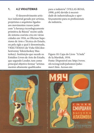 13
1.	 4.2 VKhUTEMAS
	 O desenvolvimento artís-
tico industrial gerado por artistas,
projetistas e arquitetos ligados
aos movimentos russos junto
com “a herança tecnologicamente
primitiva da Rússia” recém saída
do sistema czarista cria em várias
cidades em 1916, as Oficinas Supe-
riores de Arte e Técnica do Estado,
ou pela sigla a qual é denominada,
VKhUTEMAS (de Vishe KhUdoz-
hestvenny Teknicheskoy Mas-
terkoy). Instituição que sucede os
Estúdios Livres de Arte do Estado,
que segundo Looder, tem como
principal objetivo formar “artistas
mestres altamente qualificados
para a indústria” (VILLAS-BOAS,
1998, p.64) devido à necessi-
dade de industrialização e aper-
feiçoamento para os profissionais
da indústria.
Figura 10: Capa do Livro “A bola”
de Ia.Marshak, 1934.
Fonte: Disponível em: http://www.
nlr.ru/eng/exib/pahomov/paho-
mov1.htm. Acesso em:
 