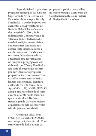 14
	 Segundo Scharf, o primeiro
programa pedagógico das Oficinas
Superiores de Arte e Técnica do
Estado foi elaborado por Wassily
Kandinsky , o qual se inspirou nos
elementos do Suprematismo de
Kasimir Malevitch e na “cultura
dos materiais” (2000, p.145)
utilizada pelo Construtivismo de
Vladimir Tatlin. Todavia, a dis-
cussão ideológica construtivista
e suprematista continuaram a
exercer forte influência sobre a
escola russa, e na rivalidade entre
os artistas. Não obstante disso,
é realizada uma reorganização
no programa pedagógico inicial
elaborado por Wassily Kandinsky,
que sofre alterações que acabam
por desvirtualizar o programa
proposto, e tem diversas matérias
excluídas de sua matriz curricu-
lar, tais como pintura, escultura,
análise da cor e da forma. Para
Agra (2004, p.79), a VKhUTEMAS
atingiu uma variedade de oficinas
e corpo discente muito maior do
que a escola alemã Bauhaus, en-
tretanto grande parte dos projetos
arquitetônicos nela desenvolvidos
não chegou a ser concluído.
	 Conforme Villas-Boas
(1998, p.64), a VKhUTEMAS foi
marcada principalmente pelo Con-
strutivismo de Tatlin através da
propaganda política que auxiliou
no marco principal da inserção do
Construtivismo Russo na história
do Design Gráfico moderno.
 