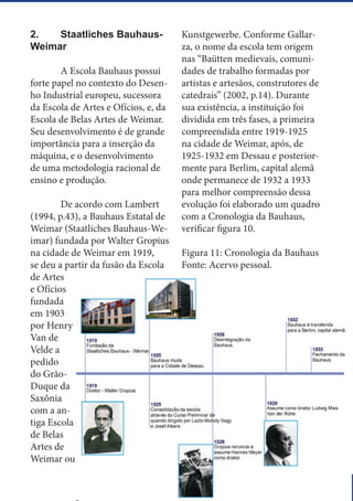 15
2.	 Staatliches Bauhaus-
Weimar
	 A Escola Bauhaus possui
forte papel no contexto do Desen-
ho Industrial europeu, sucessora
da Escola de Artes e Ofícios, e, da
Escola de Belas Artes de Weimar.
Seu desenvolvimento é de grande
importância para a inserção da
máquina, e o desenvolvimento
de uma metodologia racional de
ensino e produção.
	 De acordo com Lambert
(1994, p.43), a Bauhaus Estatal de
Weimar (Staatliches Bauhaus-We-
imar) fundada por Walter Gropius
na cidade de Weimar em 1919,
se deu a partir da fusão da Escola
de Artes
e Ofícios
fundada
em 1903
por Henry
Van de
Velde a
pedido
do Grão-
Duque da
Saxônia
com a an-
tiga Escola
de Belas
Artes de
Weimar ou
Kunstgewerbe. Conforme Gallar-
za, o nome da escola tem origem
nas “Baütten medievais, comuni-
dades de trabalho formadas por
artistas e artesãos, construtores de
catedrais” (2002, p.14). Durante
sua existência, a instituição foi
dividida em três fases, a primeira
compreendida entre 1919-1925
na cidade de Weimar, após, de
1925-1932 em Dessau e posterior-
mente para Berlim, capital alemã
onde permanece de 1932 a 1933
para melhor compreensão dessa
evolução foi elaborado um quadro
com a Cronologia da Bauhaus,
verificar figura 10.
Figura 11: Cronologia da Bauhaus
Fonte: Acervo pessoal.
 