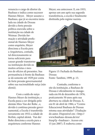 17
renuncia o cargo de diretor da
Bauhaus e indica como sucessor
Hannes Meyer. Meyer assume a
Bauhaus, que já se encontra insta-
lada na cidade de Dessau
devido a forte pressão
política exercida sobre a
instituição na cidade de
Weimar. Devido for-
mação e atividade profis-
sional de Hannes Meyer
como arquiteto, Meyer
direciona a Escola para
a Arquitetura, contudo,
tal direcionamento se
torna suficiente para
causar grande transtorno
na instituição devido os
muitos artistas e mes-
tres de ofícios ali presentes. Sua
permanência à frente da Bauhaus
se dá somente até 1929 por conta
de forte pressão governamental
sobre sua nacionalidade suíça (não
alemã).
	 Com a saída do suíço
Hannes Meyer da instituição, a
Escola passa a ser dirigida pelo
alemão Mies Van der Rohe , e,
devido à contínua pressão gover-
namental, a Escola é transferida
novamente em 1932 a cidade de
Berlim, capital alemã. Van der
Rohe direciona a escola para a
arquitetura conforme Hannes
Meyer, seu antecessor. E, em 1933,
apenas um ano após sua segunda
transferência, a escola é finalmente
distituída pelo regime nazista.
Figura 13: Fachada da Bauhaus
Dessau
Fonte: Tambini, 1999, p. 13.
	 Contudo, conforme o
site da instituição, a Bauhaus de
Dessau é oficialmente re-inaugu-
rada em 04 de dezembro de 1976,
praticamente 50 anos após sua
abertura na cidade de Dessau. E,
em 01 de abril de 1984, o “Centro
Educacional Bauhaus de Dessau
retoma suas atividades” (Tradução
do autor. Disponível em: <http://
www.bauhaus-dessau.de/en/
hiasp?p =bauhaus>. Acesso em:
15 jun 2007). É reaberta como
 