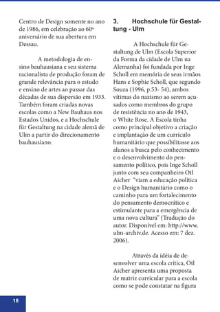 18
Centro de Design somente no ano
de 1986, em celebração ao 60º
aniversário de sua abertura em
Dessau.
	 A metodologia de en-
sino bauhausiana e seu sistema
racionalista de produção foram de
grande relevância para o estudo
e ensino de artes ao passar das
décadas de sua dispersão em 1933.
Também foram criadas novas
escolas como a New Bauhaus nos
Estados Unidos, e a Hochschule
für Gestaltung na cidade alemã de
Ulm a partir do direcionamento
bauhausiano.
3.	 Hochschule für Gestal-
tung - Ulm
	 A Hochschule für Ge-
staltung de Ulm (Escola Superior
da Forma da cidade de Ulm na
Alemanha) foi fundada por Inge
Scholl em memória de seus irmãos
Hans e Sophie Scholl, que segundo
Souza (1996, p.53- 54), ambos
vítimas do nazismo ao serem acu-
sados como membros do grupo
de resistência no ano de 1943,
o White Rose. A Escola tinha
como principal objetivo a criação
e implantação de um currículo
humanitário que possibilitasse aos
alunos a busca pelo conhecimento
e o desenvolvimento do pen-
samento político, pois Inge Scholl
junto com seu companheiro Otl
Aicher “viam a educação política
e o Design humanitário como o
caminho para um fortalecimento
do pensamento democrático e
estimulante para a emergência de
uma nova cultura” (Tradução do
autor. Disponível em: http://www.
ulm-archiv.de. Acesso em: 7 dez.
2006).
	 Através da idéia de de-
senvolver uma escola crítica, Otl
Aicher apresenta uma proposta
de matriz curricular para a escola
como se pode constatar na figura
 