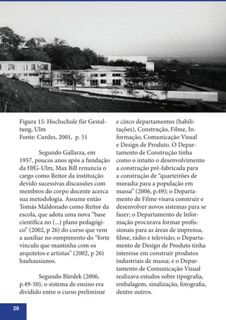 20
Figura 15: Hochschule für Gestal-
tung, Ulm
Fonte: Curdes, 2001, p. 51
	
	 Segundo Gallarza, em
1957, poucos anos após a fundação
da HfG-Ulm, Max Bill renuncia o
cargo como Reitor da instituição
devido sucessivas discussões com
membros do corpo docente acerca
sua metodologia. Assume então
Tomás Maldonado como Reitor da
escola, que adota uma nova “base
científica no (...) plano pedagógi-
co” (2002, p 26) do curso que vem
a auxiliar no rompimento do “forte
vínculo que mantinha com os
arquitetos e artistas” (2002, p 26)
bauhausianos.
	 Segundo Bürdek (2006,
p.49-50), o sistema de ensino era
dividido entre o curso preliminar
e cinco departamentos (habili-
tações), Construção, Filme, In-
formação, Comunicação Visual
e Design de Produto. O Depar-
tamento de Construção tinha
como o intuito o desenvolvimento
a construção pré-fabricada para
a construção de “quarteirões de
moradia para a população em
massa” (2006, p.49); o Departa-
mento de Filme visava construir e
desenvolver novos sistemas para se
fazer; o Departamento de Infor-
mação procurava formar profis-
sionais para as áreas de imprensa,
filme, rádio e televisão; o Departa-
mento de Design de Produto tinha
interesse em construir produtos
industriais de massa; e o Depar-
tamento de Comunicação Visual
realizava estudos sobre tipografia,
embalagem, sinalização, fotografia,
dentre outros.
 