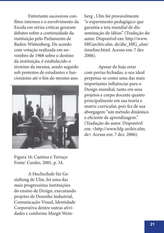 21
	 Entretanto sucessivos con-
flitos internos e o envolvimento da
Escola em sérias críticas geraram
debates sobre a continuidade da
instituição pelo Parlamento de
Baden-Wüttenberg. De acordo
com votação realizada em no-
vembro de 1968 sobre o destino
da instituição, é estabelecido o
término da mesma, sendo seguido
sob protestos de estudantes e fun-
cionários até o fim do mesmo ano.
Figura 16: Cantina e Terraço
Fonte: Curdes, 2001, p. 34.
	 A Hochschule für Ge-
staltung de Ulm, foi uma das
mais progressistas instituições
do ensino de Design, executando
projetos de Desenho Industrial,
Comunicação Visual, Identidade
Corporativa dentre outras ativi-
dades e conforme Margit Wein-
berg , Ulm foi provavelmente
“o experimento pedagógico que
garantia a teia mundial de dis-
seminação de idéias” (Tradução do
autor. Disponível em: http://www.
HfGarchiv.ulm. de/die_HfG_ulm/
timeline.html. Acesso em: 7 dez
2006).
	 Apesar de hoje estar
com portas fechadas, o seu ideal
perpetua-se como uma das mais
importantes influências para o
Design mundial, tanto em seus
projetos e corpo docente quanto
principalmente em sua teoria e
matriz curricular, pois fez de sua
aborgagem “um método dinâmico
e eficiente de aprendizagem.”
(Tradução do autor. Disponível
em: <http://www.hfg-archiv.ulm.
de> Acesso em: 7 dez. 2006).
 