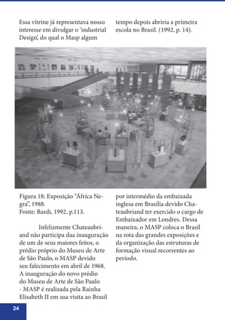 24
Essa vitrine já representava nosso
interesse em divulgar o ‘industrial
Design’, do qual o Masp algum
por intermédio da embaixada
inglesa em Brasília devido Cha-
teaubriand ter exercido o cargo de
Embaixador em Londres. Dessa
maneira, o MASP coloca o Brasil
na rota das grandes exposições e
da organização das estruturas de
formação visual recorrentes ao
período.
Figura 18: Exposição “África Ne-
gra”, 1988.
Fonte: Bardi, 1992, p.113.
	 Infelizmente Chateaubri-
and não participa daa inauguração
de um de seus maiores feitos, o
prédio próprio do Museu de Arte
de São Paulo, o MASP devido
seu falecimento em abril de 1968.
A inauguração do novo prédio
do Museu de Arte de São Paulo
- MASP é realizada pela Rainha
Elisabeth II em sua visita ao Brasil
tempo depois abriria a primeira
escola no Brasil. (1992, p. 14).
 