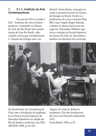 25
1.	 5.1.1. Instituto de Arte
Contemporânea
	 No ano de 1951 é criado o
IAC - Instituto de Arte Contem-
porânea, e instalado no Museu
de Arte de São Paulo sob coorde-
nação de Lina Bo Bardi , ofer-
ecendo cursos que introduziriam
a “relação do Design com a in-
dústria”, desta forma, consagra-se
como a primeira Escola de ensino
de Design no Brasil. Dentre os
professores do curso estavam Max
Bill, Lasar Segall, Roger Batisde,
e dentre os alunos havia um em
especial, Alexandre Wollner, que
viria a estudar na Escola Superior
da Forma de Ulm na Alemanha e
auxiliar na alteração do currículo
da Hochschule für Gestaltung de
Ulm com a finalidade de implantá-
lo na futura Escola Superior de
Desenho Industrial na cidade do
Rio de Janeiro conforme cita NIE-
MEYER (1998, p. 62-65).
Figura 19: Aula de Roberto
Sambonet, Um dos Professores
do Curso de Desenho Industrial,
1951.
Fonte:Bardi, 1992, p. 87.
 