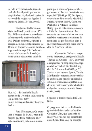28
devido à verificação da necessi-
dade do Brasil partir para uma
etapa industrial, devido à carência
nacional de projetistas ligados à
indústria (NIEMEYER, 1994).
	 Conforme Gallarza, em
visita ao Rio de Janeiro em 1953,
Max Bill vem a favorecer o desen-
volvimento do ensino de Indus-
trial Design no Brasil, e incita a
criação de uma escola superior de
Desenho Industrial, como também
sugere o futuro prédio do Museu
de Arte Moderna do Rio de Ja-
neiro como opção para sediá-la.
para que o mesmo “pudesse abri-
gar uma escola com características
especiais” (1998, p. 69). Na época,
estavam na diretoria do MAM-RJ,
Niomar Muniz Sodré , Carmem
Portinho e Affonso Eduardo
Reidy que se entusiasmaram com
a idéia de não manter e exibir
somente um acervo histórico, mas
também participar ativamente da
formação de profissionais com a
incrementarão de um curso inova-
dor na América Latina.
	 Como cita Gallarza, surge
como proposta, a criação da Escola
Técnica da Criação - ETC que viria
a resguardar “a proposta pedagógi-
ca da Hochschule für Gestaltung
de Ulm”, Alemanha (2002, p. 31).
Todavia, em mesma época, Tomás
Maldonado apresenta um currícu-
lo que se dizia melhor aplicável à
situação brasileira, a qual faz uso
de uma matriz curricular dinâmica
e objetiva como pronuncia Souza
(1996, p.04).
Segundo a Enciclopédia Itaú Cul-
tural,
O programa inicial da Esdi sofre
grande influência do conhecido
Conceito Ulm, que consistia na
maior valorização das disciplinas
científicas e técnicas, na redução
Figura 21: Fachada da Escola
Superior de Desenho Industrial do
Rio de Janeiro, 2007.
Fonte: Acervo de Jennifer Moreno
Pedro.
	 Para Niemeyer, após exam-
inar o projeto do MAM, Max Bill
propôs que fosse realizada alter-
ações no futuro prédio do museu
 
