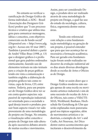 2
	 No entanto ao verificar a
ramificação de Design Gráfico de
forma individual, a ADG - Brasil
(Associação dos Designers Grá-
ficos) profere que “é um processo
técnico e criativo que utiliza ima-
gens para comunicar mensagens,
idéias e conceitos, com objetivos
comerciais ou de fundo social”
(Disponível em: < http://www.adg.
org.br> Acesso em: 03 mar 2007).
Também é possível definir a partir
de André Villas-Boas (1998, p. 13)
que o designer gráfico é o profis-
sional que gera padrões ordenados
esteticamente, fazendo uso de
elementos textuais ou não-textuais
para a criação de peças gráficas
tendo em vista a comunicação e
também engloba a elaboração de
projetos gráficos tais como re-
vistas, capa de livros, CD, entre
outros. Todavia, para um projeto
ser de Design Gráfico deve ter-se
em conta quatro aspectos: seja
passível de reprodução industrial;
ser orientado para a sociedade a
qual deseja inserir o produto; pos-
suir bom aspecto visual e ter sido
proveniente de uma metodologia
de projeto em Design. No entanto,
a visualização sobre conceito e
projeto de Design tem sido altera-
da após sucessivos debates através
de muitas escolas e movimentos.
Assim, para ser considerado De-
sign, o produto deve ser realizado
através de uma metodologia de
projeto em Design, a qual faz uso
do estudo da sociologia, cultura,
física, ergonomia dentre outras
áreas.
	 Tendo este referencial
com relação a uma fundamen-
tação metodológica na geração de
um projeto, é possível entender
que para que isso aconteça faz-se
necessária a formação acadêmica.
Para ser gerado esta fundamen-
tação foram sendo realizadas no
decorrer da evolução indústrial até
os dias atuais diversas abordagens
desde as escolas de Artes e Ofícios
as de Design.
	 Pode-se assim dizer que o
Design Gráfico moderno não sur-
giu apenas de uma escola ou movi-
mento artístico industrial e sim de
uma sucessão de escolas de Arte e
de Ofícios, tais como a VKhUTE-
MAS, Werkbund, Bauhaus, Hoch-
schule für Gestaltung de Ulm que
serão explanadas num panorama
geral nos tópicos seguintes, além
de movimentos artísticos e in-
dustriais, a exemplo do Art´s and
Crafts, Art Nouveau, Art Déco
dentre outros acontecimentos que
incitaram o desenvolvimento da
 