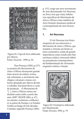 4
Figura 01: Capa de livro elaborada
por Morris.
Fonte: Zaczeck, 1999, p. 30.
	 Para Proença (2002, p.137),
os projetos do Movimento de
Artes e Ofícios alcançaram grande
êxito através da estética Artesa-
nal, entretanto, o movimento não
chegou a alcançar a massa con-
forme almejado por Morris devido
o trabalho Artesanal elevar o custo
da produção. 	 O Movimento de
“(...) Artes e Ofícios entrou em
declínio como estilo a partir dos
anos 1890” (KOOP, 2001, p. 47),
no entanto, continuou a influenci-
ar os países da Europa e os Estados
Unidos ao longo de três décadas.
Contudo, segundo Proença (2002,
p. 137), surge um novo movimento
de Arte denominado Art Nouveau,
ou Nova Arte que reúne influên-
cias específicas do Movimento de
Artes e Ofícios como também da
Arte Oriental, iluminura medieval
e principalmente da Arte Decora-
tiva.
1.	 Art Nouveau
	
	 O Art Nouveau traz fortes
resquícios de seu antecessor, o
Movimento de Artes e Ofícios, que
mantém o Artesão em frente ao
meio construtivo, sendo de grande
importância como estudo pelo fato
sua busca estética Artesanal refletir
no pensamento contemporâneo
da fundamentação do Artesanato
enquanto estética e função.
Figura 02: Frontspício elaborado
por Mackmurdo
Fonte: Pevsner, 1994, p. 79
 