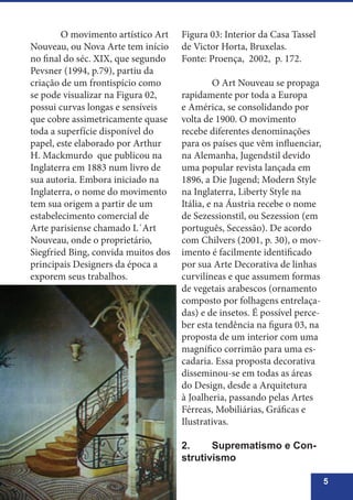 5
	 O movimento artístico Art
Nouveau, ou Nova Arte tem início
no final do séc. XIX, que segundo
Pevsner (1994, p.79), partiu da
criação de um frontispício como
se pode visualizar na Figura 02,
possui curvas longas e sensíveis
que cobre assimetricamente quase
toda a superfície disponível do
papel, este elaborado por Arthur
H. Mackmurdo que publicou na
Inglaterra em 1883 num livro de
sua autoria. Embora iniciado na
Inglaterra, o nome do movimento
tem sua origem a partir de um
estabelecimento comercial de
Arte parisiense chamado L´Art
Nouveau, onde o proprietário,
Siegfried Bing, convida muitos dos
principais Designers da época a
exporem seus trabalhos.
Figura 03: Interior da Casa Tassel
de Victor Horta, Bruxelas.
Fonte: Proença, 2002, p. 172.
	 O Art Nouveau se propaga
rapidamente por toda a Europa
e América, se consolidando por
volta de 1900. O movimento
recebe diferentes denominações
para os países que vêm influenciar,
na Alemanha, Jugendstil devido
uma popular revista lançada em
1896, a Die Jugend; Modern Style
na Inglaterra, Liberty Style na
Itália, e na Áustria recebe o nome
de Sezessionstil, ou Sezession (em
português, Secessão). De acordo
com Chilvers (2001, p. 30), o mov-
imento é facilmente identificado
por sua Arte Decorativa de linhas
curvilíneas e que assumem formas
de vegetais arabescos (ornamento
composto por folhagens entrelaça-
das) e de insetos. É possível perce-
ber esta tendência na figura 03, na
proposta de um interior com uma
magnífico corrimão para uma es-
cadaria. Essa proposta decorativa
disseminou-se em todas as áreas
do Design, desde a Arquitetura
à Joalheria, passando pelas Artes
Férreas, Mobiliárias, Gráficas e
Ilustrativas.
2.	 Suprematismo e Con-
strutivismo
 