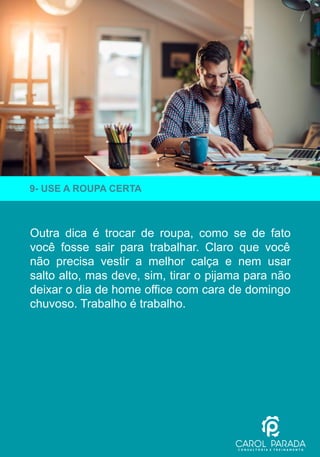 Outra dica é trocar de roupa, como se de fato
você fosse sair para trabalhar. Claro que você
não precisa vestir a melhor calça e nem usar
salto alto, mas deve, sim, tirar o pijama para não
deixar o dia de home office com cara de domingo
chuvoso. Trabalho é trabalho.
9- USE A ROUPA CERTA
 