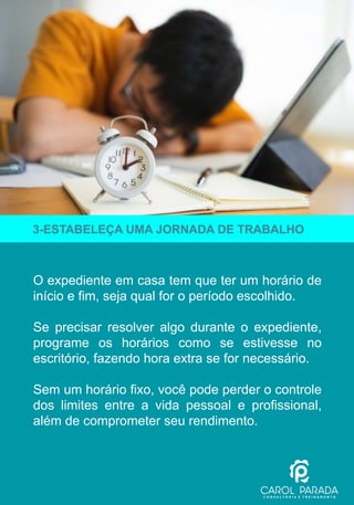 O expediente em casa tem que ter um horário de
início e fim, seja qual for o período escolhido.
Se precisar resolver algo durante o expediente,
programe os horários como se estivesse no
escritório, fazendo hora extra se for necessário.
Sem um horário fixo, você pode perder o controle
dos limites entre a vida pessoal e profissional,
além de comprometer seu rendimento.
3-ESTABELEÇA UMA JORNADA DE TRABALHO
 