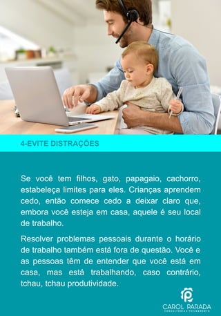 Se você tem filhos, gato, papagaio, cachorro,
estabeleça limites para eles. Crianças aprendem
cedo, então comece cedo a deixar claro que,
embora você esteja em casa, aquele é seu local
de trabalho.
Resolver problemas pessoais durante o horário
de trabalho também está fora de questão. Você e
as pessoas têm de entender que você está em
casa, mas está trabalhando, caso contrário,
tchau, tchau produtividade.
4-EVITE DISTRAÇÕES
 