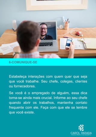 Estabeleça interações com quem quer que seja
que você trabalhe. Seu chefe, colegas, clientes
ou fornecedores.
Se você é o empregado de alguém, essa dica
torna-se ainda mais crucial. Informe ao seu chefe
quando abrir os trabalhos, mantenha contato
frequente com ele. Faça com que ele se lembre
que você existe.
6-COMUNIQUE-SE
 