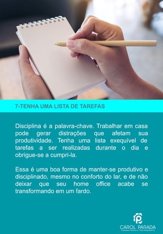 Disciplina é a palavra-chave. Trabalhar em casa
pode gerar distrações que afetam sua
produtividade. Tenha uma lista exequível de
tarefas a ser realizadas durante o dia e
obrigue-se a cumpri-la.
Essa é uma boa forma de manter-se produtivo e
disciplinado, mesmo no conforto do lar, e de não
deixar que seu home office acabe se
transformando em um fardo.
7-TENHA UMA LISTA DE TAREFAS
 