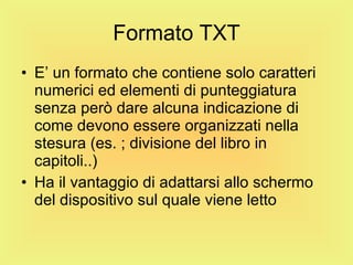Formato TXT E’ un formato che contiene solo caratteri numerici ed elementi di punteggiatura senza però dare alcuna indicazione di come devono essere organizzati nella stesura (es. ; divisione del libro in capitoli..) Ha il vantaggio di adattarsi allo schermo del dispositivo sul quale viene letto 