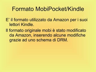 Formato MobiPocket/Kindle E’ il formato utilizzato da Amazon per i suoi lettori Kindle. Il formato originale mobi è stato modificato da Amazon, inserendo alcune modifiche grazie ad uno schema di DRM. 
