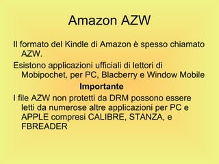 Amazon AZW Il formato del Kindle di Amazon è spesso chiamato AZW. Esistono applicazioni ufficiali di lettori di Mobipochet, per PC, Blacberry e Window Mobile Importante I file AZW non protetti da DRM possono essere letti da numerose altre applicazioni per PC e APPLE compresi CALIBRE, STANZA, e FBREADER 
