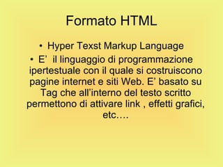 Formato HTML Hyper Texst Markup Language E’  il linguaggio di programmazione ipertestuale con il quale si costruiscono pagine internet e siti Web. E’ basato su Tag che all’interno del testo scritto permettono di attivare link , effetti grafici, etc…. 