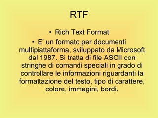RTF Rich Text Format E’ un formato per documenti multipiattaforma, sviluppato da Microsoft dal 1987. Si tratta di file ASCII con stringhe di comandi speciali in grado di controllare le informazioni riguardanti la formattazione del testo, tipo di carattere, colore, immagini, bordi. 