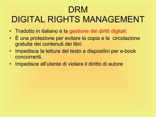 DRM DIGITAL RIGHTS MANAGEMENT Tradotto in italiano è la  gestione dei diritti digitali. È una protezione per evitare la copia e la  circolazione gratuita dei contenuti dei libri. Impedisce la lettura del testo a dispositivi per e-book concorrenti. Impedisce all’utente di violare il diritto di autore 