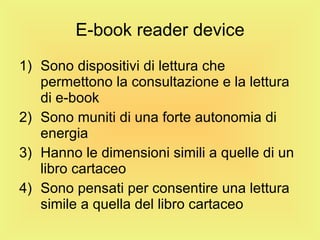 E-book reader device Sono dispositivi di lettura che permettono la consultazione e la lettura di e-book Sono muniti di una forte autonomia di energia Hanno le dimensioni simili a quelle di un libro cartaceo Sono pensati per consentire una lettura simile a quella del libro cartaceo 