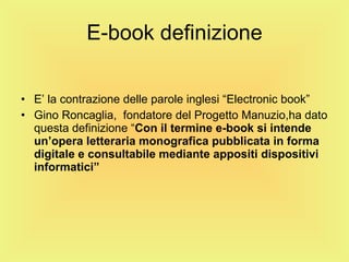 E-book definizione E’ la contrazione delle parole inglesi “Electronic book” Gino Roncaglia,  fondatore del Progetto Manuzio,ha dato questa definizione “ Con il termine e-book si intende un’opera letteraria monografica pubblicata in forma digitale e consultabile mediante appositi dispositivi informatici”  