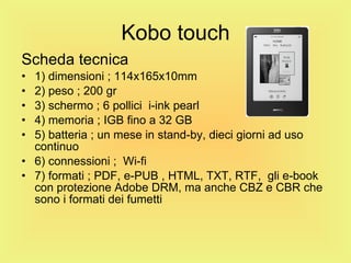 Kobo touch Scheda tecnica 1) dimensioni ; 114x165x10mm 2) peso ; 200 gr 3) schermo ; 6 pollici  i-ink pearl 4) memoria ; IGB fino a 32 GB 5) batteria ; un mese in stand-by, dieci giorni ad uso continuo 6) connessioni ;  Wi-fi 7) formati ; PDF, e-PUB , HTML, TXT, RTF,  gli e-book con protezione Adobe DRM, ma anche CBZ e CBR che sono i formati dei fumetti 