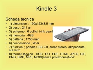 Kindle 3 Scheda tecnica 1) dimensioni ; 190x123x8,5 mm 2) peso ; 241 gr 3) schermo ; 6 pollici, i-ink pearl 4) memoria ; 4GB 5) batteria ; 1750 mah 6) connessione , Wi-fi 7) funzioni ; portale USB 2.0, audio stereo, altoparlante sul retro 8) formati leggibili , DOC, TXT, PDF, HTML, JPEG, GIF, PNG, BMP, MP3, MOBI(senza protezione)AZW 