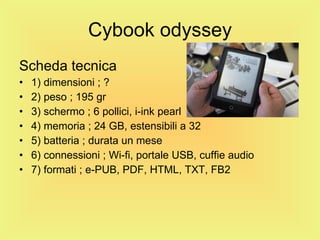 Cybook odyssey Scheda tecnica 1) dimensioni ; ? 2) peso ; 195 gr 3) schermo ; 6 pollici, i-ink pearl 4) memoria ; 24 GB, estensibili a 32 5) batteria ; durata un mese  6) connessioni ; Wi-fi, portale USB, cuffie audio 7) formati ; e-PUB, PDF, HTML, TXT, FB2 