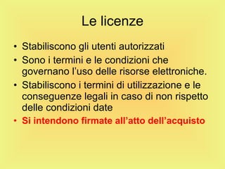 Le licenze Stabiliscono gli utenti autorizzati Sono i termini e le condizioni che governano l’uso delle risorse elettroniche. Stabiliscono i termini di utilizzazione e le conseguenze legali in caso di non rispetto delle condizioni date Si intendono firmate all’atto dell’acquisto 