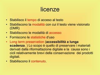 licenze Stabilisco il  tempo  di acceso al testo Stabiliscono la  modalità  con cui il testo viene visionato (DMR) Stabiliscono le modalità di  accesso  Forniscono le  statistiche  d’uso Long term preservetion  ( accessibilità a lunga scadenza . ) Lo scopo è quello di preservare i materiali derivati dalla riformattazione digitale e la  causa sono i cicli relativamente brevi della conservazione  dei prodotti digitali. Stabiliscono il  contenuto . 