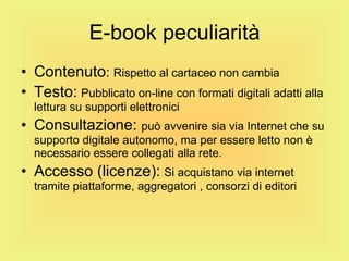 E-book peculiarità Contenuto :  Rispetto al cartaceo non cambia Testo:   Pubblicato on-line con formati digitali adatti alla lettura su supporti elettronici Consultazione:  può avvenire sia via Internet che su supporto digitale autonomo, ma per essere letto non è necessario essere collegati alla rete. Accesso (licenze):   Si acquistano via internet tramite piattaforme, aggregatori , consorzi di editori 