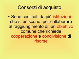 Consorzi di acquisto Sono costituiti da più  istituzioni  che si uniscono  per collaborare al raggiungimento di  un  obiettivo  comune che richiede  cooperazione  e  condivisione  di  risorse 