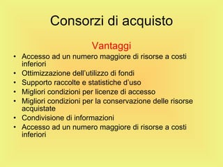 Consorzi di acquisto Vantaggi Accesso ad un numero maggiore di risorse a costi inferiori Ottimizzazione dell’utilizzo di fondi Supporto raccolte e statistiche d’uso Migliori condizioni per licenze di accesso  Migliori condizioni per la conservazione delle risorse acquistate Condivisione di informazioni Accesso ad un numero maggiore di risorse a costi inferiori 