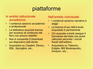 piattaforme In ambito istituzionale accademico I contenuti saranno accademici e professionali La biblioteca acquista licenze per accesso al contenuto del libro con prezzo stabilito Non è consentito il Download sul dispositivo dell’utente Acquistare su Casalini, Ebrary, EBL, Springlink, etc.. Nell’ambito   individuale I contenuti saranno narrativa e saggi La licenza d’uso dell’e-book acquistato è permanente Chi acquista e-book esegue il Donwload del titolo che potrà utilizzare secondo i vincoli fissati dall’editore. Acquistare su Telecom, Edigita, IBS Bookrepublic, Amazon, etc.. 