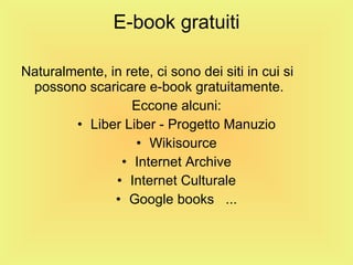 E-book gratuiti Naturalmente, in rete, ci sono dei siti in cui si possono scaricare e-book gratuitamente.  Eccone alcuni: Liber Liber - Progetto Manuzio Wikisource Internet Archive Internet Culturale Google books  ... 