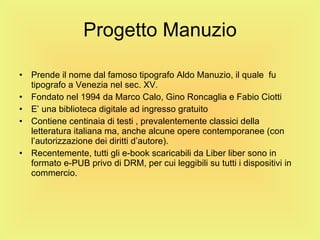 Progetto Manuzio Prende il nome dal famoso tipografo Aldo Manuzio, il quale  fu tipografo a Venezia nel sec. XV.  Fondato nel 1994 da Marco Calo, Gino Roncaglia e Fabio Ciotti E’ una biblioteca digitale ad ingresso gratuito Contiene centinaia di testi , prevalentemente classici della letteratura italiana ma, anche alcune opere contemporanee (con l’autorizzazione dei diritti d’autore). Recentemente, tutti gli e-book scaricabili da Liber liber sono in formato e-PUB privo di DRM, per cui leggibili su tutti i dispositivi in commercio. 