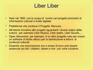 Liber Liber Nato nel 1993. con lo scopo di  riunire vari progetti promotrici di informazioni culturali a livello digitale. Piattaforma che contiene il Progetto   Manuzio. All’interno troviamo altri progetti riguardanti i diversi settori della cultura ; per esempio Liber Musica, Liber teatro, Liber Scuola,… Open Alexandria, per esempio, è un altro progetto nato per creare un software di facile utilizzo per la distribuzione e lettura  di contenuti culturali. Essendo una associazione non a scopo di lucro può essere sostenuta da tutti i cittadini, italiani e non ,con varie iniziative. 